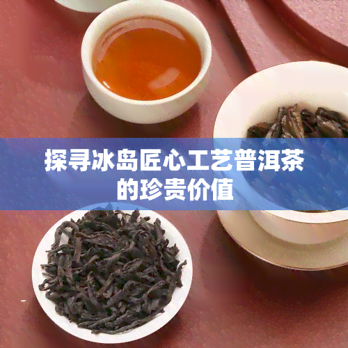 探寻冰岛匠心工艺普洱茶的珍贵价值