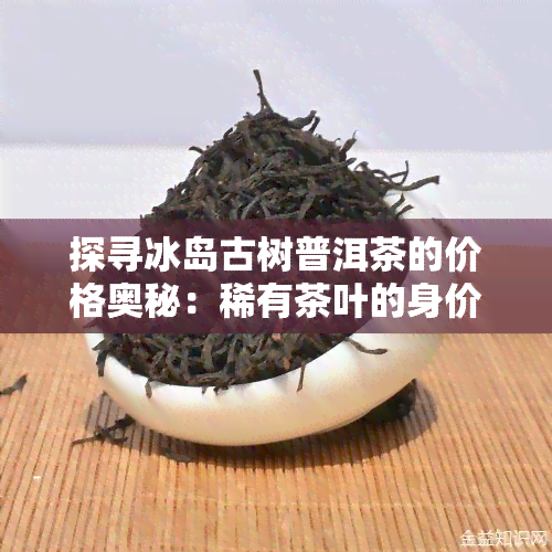 探寻冰岛古树普洱茶的价格奥秘：稀有茶叶的身价解析