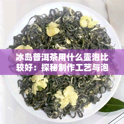 冰岛普洱茶用什么壶泡比较好：探秘制作工艺与泡茶之选