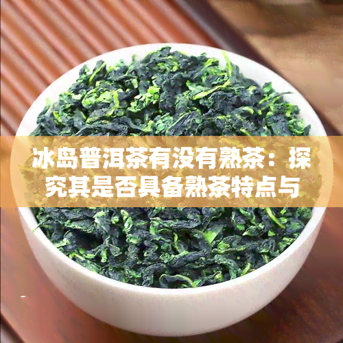 冰岛普洱茶有没有熟茶：探究其是否具备熟茶特点与风味