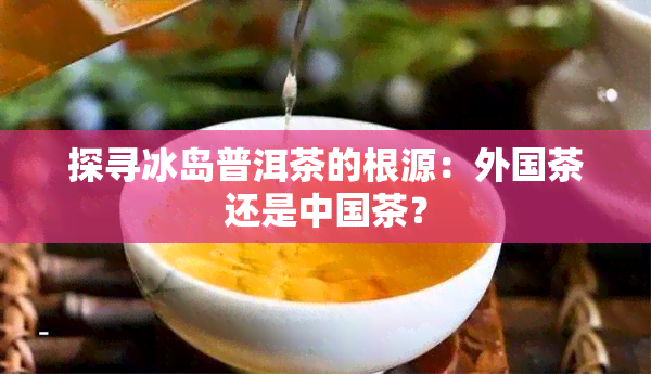 探寻冰岛普洱茶的根源：外国茶还是中国茶？