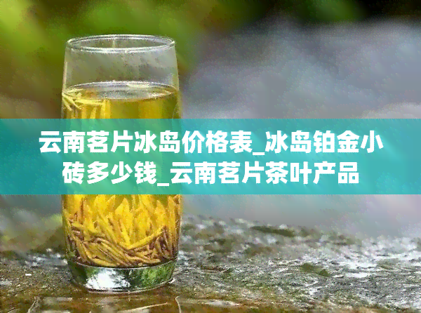 云南茗片冰岛价格表_冰岛铂金小砖多少钱_云南茗片茶叶产品