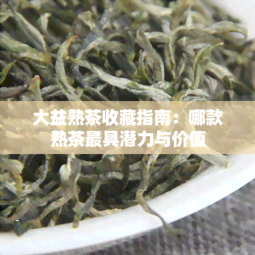 大益熟茶收藏指南：哪款熟茶更具潜力与价值