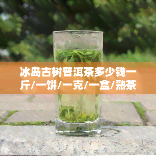 冰岛古树普洱茶多少钱一斤/一饼/一克/一盒/熟茶价格表