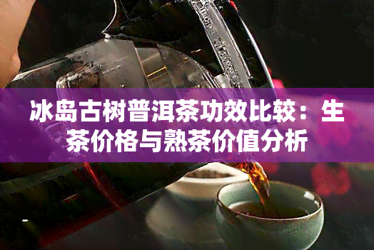 冰岛古树普洱茶功效比较：生茶价格与熟茶价值分析