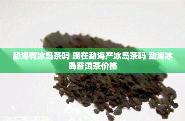 勐海有冰岛茶吗 现在勐海产冰岛茶吗 勐海冰岛普洱茶价格