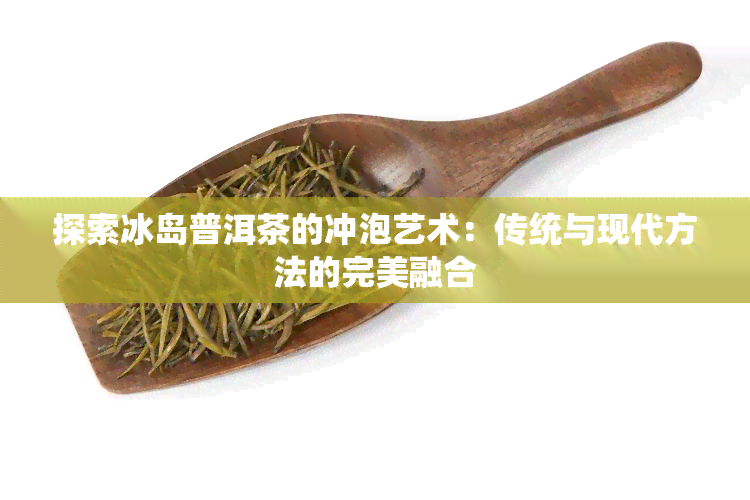 探索冰岛普洱茶的冲泡艺术：传统与现代方法的完美融合