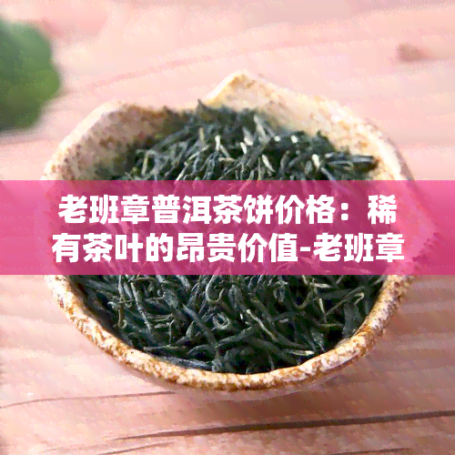 老班章普洱茶饼价格：稀有茶叶的昂贵价值-老班章普洱茶饼多少钱