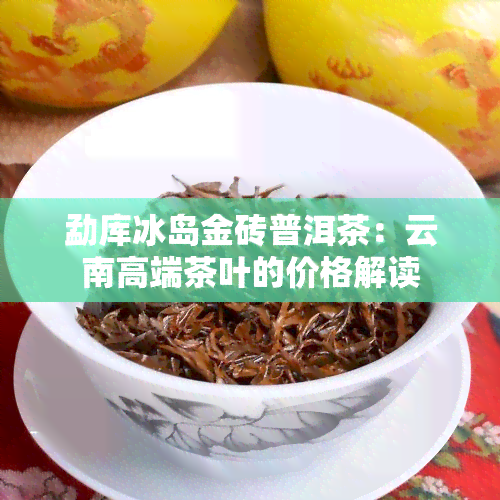 勐库冰岛金砖普洱茶：云南高端茶叶的价格解读