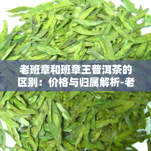 老班章和班章王普洱茶的区别：价格与归属解析-老班章和班章王有什么区别