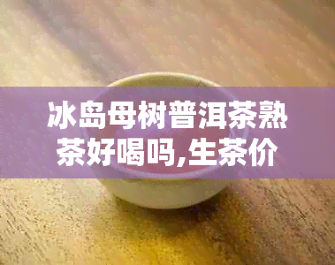 冰岛母树普洱茶熟茶好喝吗,生茶价格对比