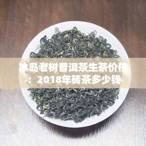 冰岛老树普洱茶生茶价格：2018年砖茶多少钱