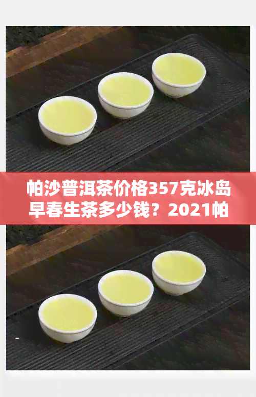 帕沙普洱茶价格357克冰岛早春生茶多少钱？2021帕沙普洱茶价格贵吗？