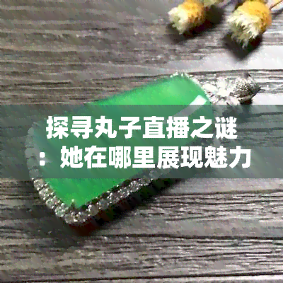 探寻丸子直播之谜：她在哪里展现魅力？