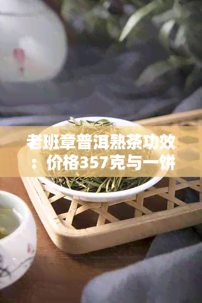 老班章普洱熟茶功效：价格357克与一饼多少钱对比特点