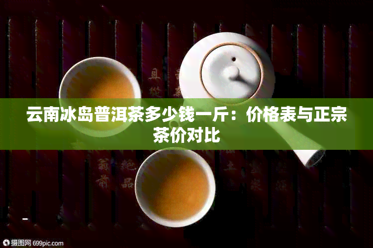 云南冰岛普洱茶多少钱一斤：价格表与正宗茶价对比