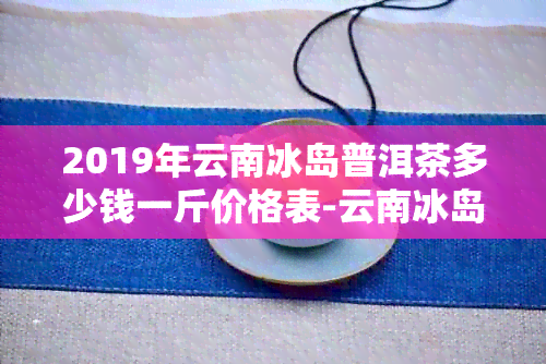 2019年云南冰岛普洱茶多少钱一斤价格表-云南冰岛普洱茶多少钱一公斤价格表