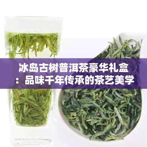 冰岛古树普洱茶豪华礼盒：品味千年传承的茶艺美学