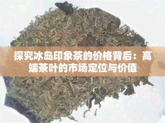 探究冰岛印象茶的价格背后：高端茶叶的市场定位与价值