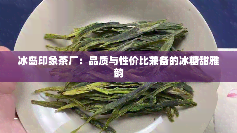 冰岛印象茶厂：品质与性价比兼备的冰糖甜雅韵