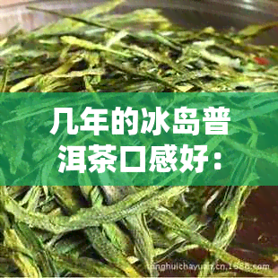 几年的冰岛普洱茶口感好：冰岛普洱茶年份与历解析