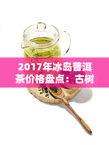 2017年冰岛普洱茶价格盘点：古树茶与台地茶差异明显