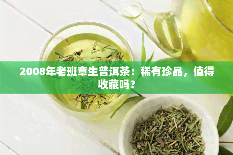 2008年老班章生普洱茶：稀有珍品，值得收藏吗？