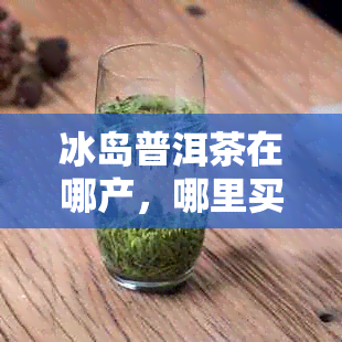 冰岛普洱茶在哪产，哪里买，哪个茶区