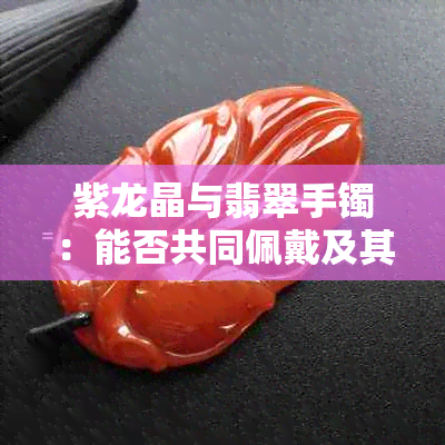 紫龙晶与翡翠手镯：能否共同佩戴及其意义