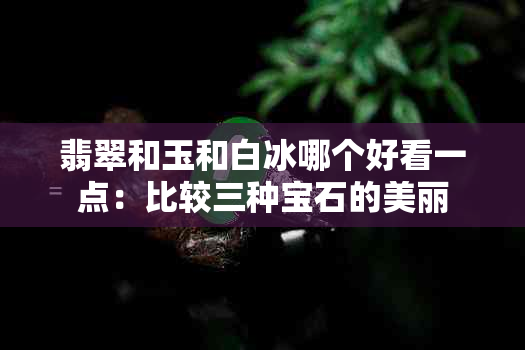 翡翠和玉和白冰哪个好看一点：比较三种宝石的美丽