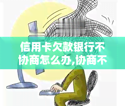 信用卡欠款银行不协商怎么办,协商不成会被扣人吗