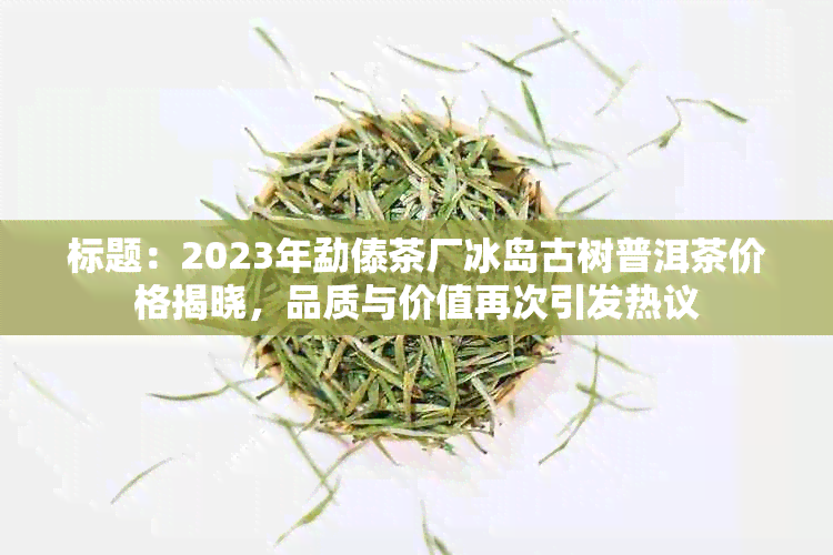 标题：2023年勐傣茶厂冰岛古树普洱茶价格揭晓，品质与价值再次引发热议