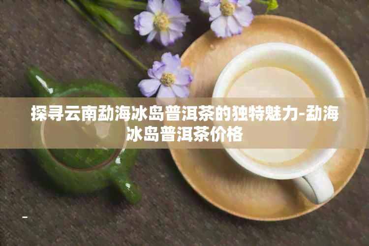 探寻云南勐海冰岛普洱茶的独特魅力-勐海冰岛普洱茶价格