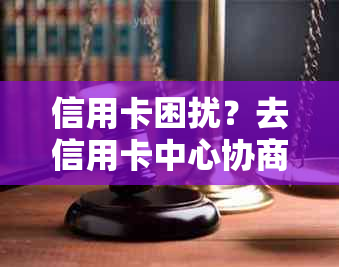 信用卡困扰？去信用卡中心协商解决问题