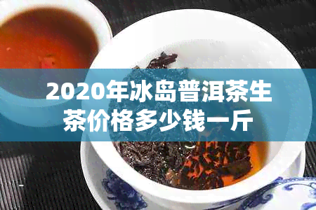 2020年冰岛普洱茶生茶价格多少钱一斤