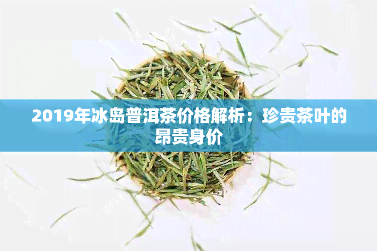 2019年冰岛普洱茶价格解析：珍贵茶叶的昂贵身价