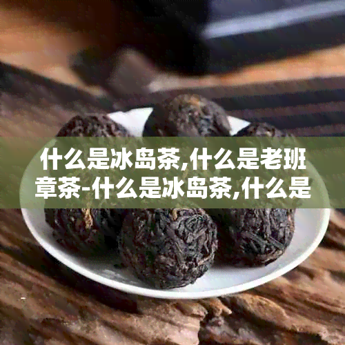 什么是冰岛茶,什么是老班章茶-什么是冰岛茶,什么是老班章茶?