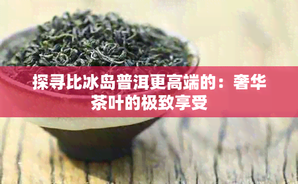 探寻比冰岛普洱更高端的：奢华茶叶的极致享受