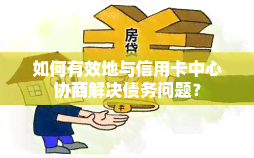 如何有效地与信用卡中心协商解决债务问题？