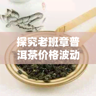 探究老班章普洱茶价格波动：最新市场行情一览-2021年老班章普洱茶价格