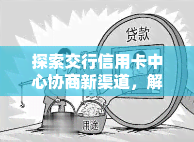 探索交行信用卡中心协商新渠道，解决债务问题-探索交行信用卡中心协商新渠道,解决债务问题