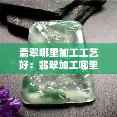 翡翠哪里加工工艺好：翡翠加工哪里更优