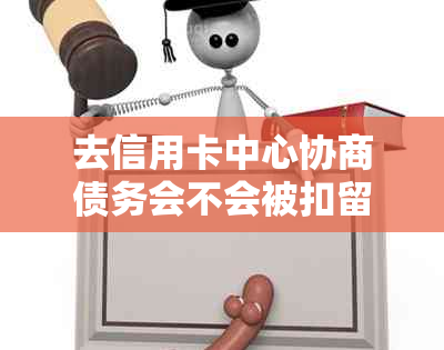 去信用卡中心协商债务会不会被扣留或扣钱