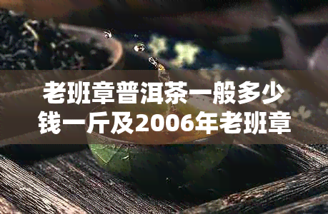 老班章普洱茶一般多少钱一斤及2006年老班章普洱茶价格一饼