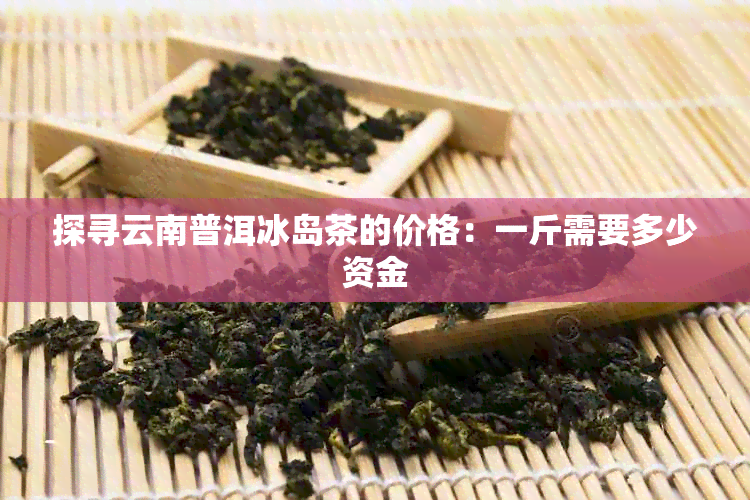 探寻云南普洱冰岛茶的价格：一斤需要多少资金