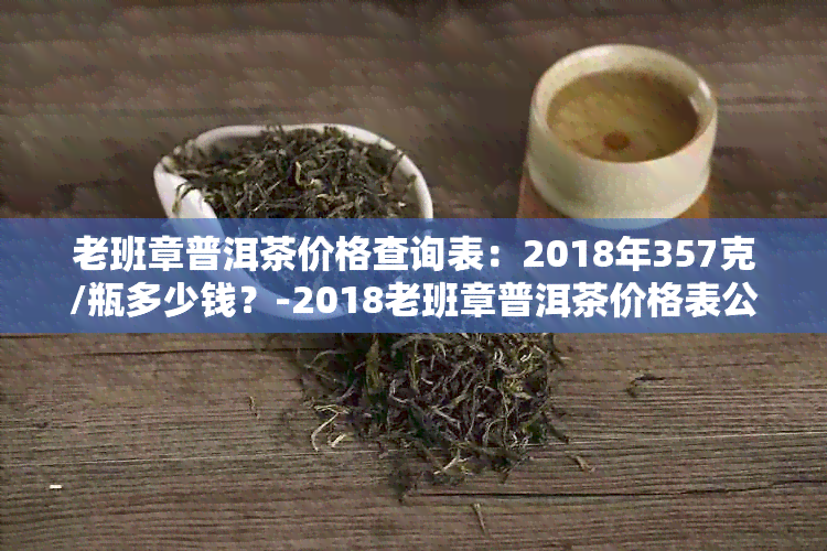 老班章普洱茶价格查询表：2018年357克/瓶多少钱？-2018老班章普洱茶价格表公布