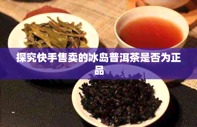 探究快手售卖的冰岛普洱茶是否为正品