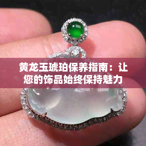 黄龙玉琥珀保养指南：让您的饰品始终保持魅力