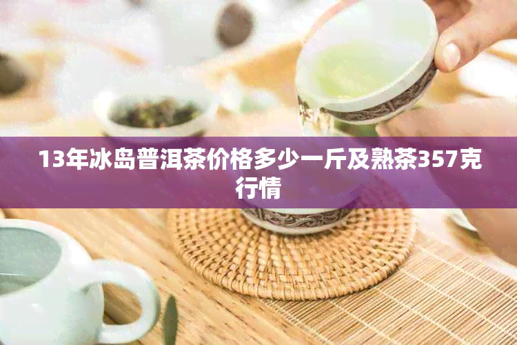 13年冰岛普洱茶价格多少一斤及熟茶357克行情