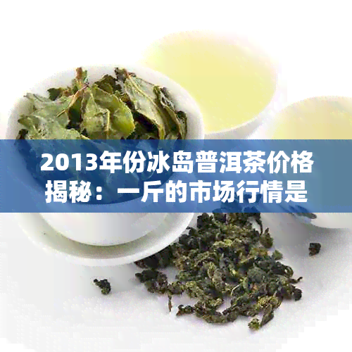 2013年份冰岛普洱茶价格揭秘：一斤的市场行情是多少？